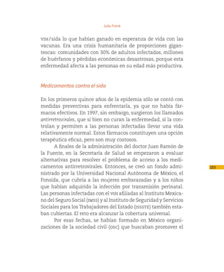 Julio Frenk


vih  sida lo que habían ganado en esperanza de vida con las
    / 
vacunas. Era una crisis humanitaria de proporciones gigan-
tescas: comunidades con 30% de adultos infectados, millones
de huérfanos y pérdidas económicas desastrosas, porque esta
enfermedad afecta a las personas en su edad más productiva.



Medicamentos contra el sida

En los primeros quince años de la epidemia sólo se contó con
medidas preventivas para enfrentarla, ya que no había fár-
macos efectivos. En 1997, sin embargo, surgieron los llamados
antirretrovirales, que si bien no curan la enfermedad, sí la con-
trolan y permiten a las personas infectadas llevar una vida
relativamente normal. Estos fármacos constituyen una opción
terapéutica eficaz, pero son muy costosos.
       A finales de la administración del doctor Juan Ramón de
la Fuente, en la Secretaría de Salud se empezaron a evaluar
alternativas para resolver el problema de acceso a los medi-
camentos antirretrovirales. Entonces, se creó un fondo admi-          193
nistrado por la Universidad Nacional Autónoma de México, el
Fonsida, que cubría a las mujeres embarazadas y a los niños
que habían adquirido la infección por transmisión perinatal.
Las personas infectadas con el vih afiliadas al Instituto Mexica-
no del Seguro Social (imss) y al Instituto de Seguridad y Servicios
Sociales para los Trabajadores del Estado (issste) también esta-
ban cubiertas. El reto era alcanzar la cobertura universal.
       Por esas fechas, se habían formado en México organi-
zaciones de la sociedad civil (osc) que buscaban promover el
 