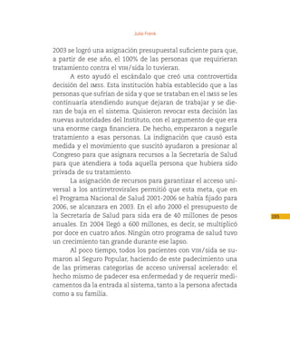 Julio Frenk


2003 se logró una asignación presupuestal suficiente para que,
a partir de ese año, el 100% de las personas que requirieran
tratamiento contra el vih / sida lo tuvieran.
      A esto ayudó el escándalo que creó una controvertida
decisión del imss. Esta institución había establecido que a las
personas que sufrían de sida y que se trataban en el imss se les
continuaría atendiendo aunque dejaran de trabajar y se die-
ran de baja en el sistema. Quisieron revocar esta decisión las
nuevas autoridades del Instituto, con el argumento de que era
una enorme carga financiera. De hecho, empezaron a negarle
tratamiento a esas personas. La indignación que causó esta
medida y el movimiento que suscitó ayudaron a presionar al
Congreso para que asignara recursos a la Secretaría de Salud
para que atendiera a toda aquella persona que hubiera sido
privada de su tratamiento.
      La asignación de recursos para garantizar el acceso uni-
versal a los antirretrovirales permitió que esta meta, que en
el Programa Nacional de Salud 2001-2006 se había fijado para
2006, se alcanzara en 2003. En el año 2000 el presupuesto de
la Secretaría de Salud para sida era de 40 millones de pesos       195
anuales. En 2004 llegó a 600 millones, es decir, se multiplicó
por doce en cuatro años. Ningún otro programa de salud tuvo
un crecimiento tan grande durante ese lapso.
      Al poco tiempo, todos los pacientes con vih / sida se su-
maron al Seguro Popular, haciendo de este padecimiento una
de las primeras categorías de acceso universal acelerado: el
hecho mismo de padecer esa enfermedad y de requerir medi-
camentos da la entrada al sistema, tanto a la persona afectada
como a su familia.
 