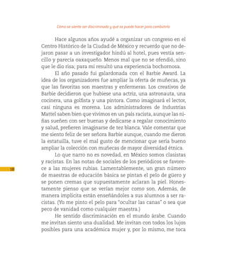 Cómo se siente ser discriminado y qué se puede hacer para combatirlo

            Hace algunos años ayudé a organizar un congreso en el
     Centro Histórico de la Ciudad de México y recuerdo que no de-
     jaron pasar a un investigador hindú al hotel, pues vestía sen-
     cillo y parecía oaxaqueño. Menos mal que no se ofendió, sino
     que le dio risa; para mí resultó una experiencia bochornosa.
            El año pasado fui galardonada con el Barbie Award. La
     idea de los organizadores fue ampliar la oferta de muñecas, ya
     que las favoritas son maestras y enfermeras. Los creativos de
     Barbie decidieron que hubiese una actriz, una astronauta, una
     cocinera, una golfista y una pintora. Como imaginará el lector,
     casi ninguna es morena. Los administradores de Industrias
     Mattel saben bien que vivimos en un país racista, aunque las ni-
     ñas sueñen con ser buenas y dedicarse a regalar conocimiento
     y salud, prefieren imaginarse de tez blanca. Vale comentar que
     me siento feliz de ser señora Barbie aunque, cuando me dieron
     la estatuilla, tuve el mal gusto de mencionar que sería bueno
     ampliar la colección con muñecas de mayor diversidad étnica.
            Lo que narro no es novedad, en México somos clasistas
     y racistas. En las notas de sociales de los periódicos se favore-
18   ce a las mujeres rubias. Lamentablemente, un gran número
     de maestras de educación básica se pintan el pelo de güero y
     se ponen cremas que supuestamente aclaran la piel. Hones-
     tamente pienso que se verían mejor como son. Además, de
     manera implícita están enseñándoles a sus alumnos a ser ra-
     cistas. (Yo me pinto el pelo para “ocultar las canas” o sea que
     peco de vanidad como cualquier maestra.)
            He sentido discriminación en el mundo árabe. Cuando
     me invitan siento una dualidad. Me invitan con todos los lujos
     posibles para una académica mujer y, por lo mismo, me toca
 