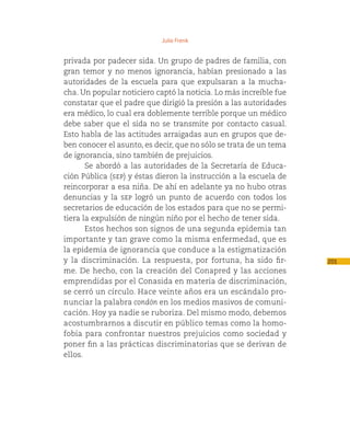 Julio Frenk


privada por padecer sida. Un grupo de padres de familia, con
gran temor y no menos ignorancia, habían presionado a las
autoridades de la escuela para que expulsaran a la mucha-
cha. Un popular noticiero captó la noticia. Lo más increíble fue
constatar que el padre que dirigió la presión a las autoridades
era médico, lo cual era doblemente terrible porque un médico
debe saber que el sida no se transmite por contacto casual.
Esto habla de las actitudes arraigadas aun en grupos que de-
ben conocer el asunto, es decir, que no sólo se trata de un tema
de ignorancia, sino también de prejuicios.
       Se abordó a las autoridades de la Secretaría de Educa-
ción Pública (sep) y éstas dieron la instrucción a la escuela de
reincorporar a esa niña. De ahí en adelante ya no hubo otras
denuncias y la sep logró un punto de acuerdo con todos los
secretarios de educación de los estados para que no se permi-
tiera la expulsión de ningún niño por el hecho de tener sida.
       Estos hechos son signos de una segunda epidemia tan
importante y tan grave como la misma enfermedad, que es
la epidemia de ignorancia que conduce a la estigmatización
y la discriminación. La respuesta, por fortuna, ha sido fir-       201
me. De hecho, con la creación del Conapred y las acciones
emprendidas por el Conasida en materia de discriminación,
se cerró un círculo. Hace veinte años era un escándalo pro-
nunciar la palabra condón en los medios masivos de comuni-
cación. Hoy ya nadie se ruboriza. Del mismo modo, debemos
acostumbrarnos a discutir en público temas como la homo-
fobia para confrontar nuestros prejuicios como sociedad y
poner fin a las prácticas discriminatorias que se derivan de
ellos.
 