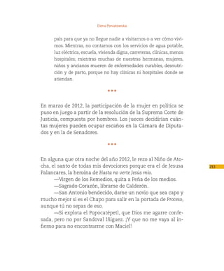 Elena Poniatowska


     país para que ya no llegue nadie a visitarnos o a ver cómo vivi-
     mos. Mientras, no contamos con los servicios de agua potable,
     luz eléctrica, escuela, vivienda digna, carreteras, clínicas, menos
     hospitales; mientras muchas de nuestras hermanas, mujeres,
     niños y ancianos mueren de enfermedades curables, desnutri-
     ción y de parto, porque no hay clínicas ni hospitales donde se
     atiendan.


                                * * *

En marzo de 2012, la participación de la mujer en política se
puso en juego a partir de la resolución de la Suprema Corte de
Justicia, compuesta por hombres. Los jueces decidirían cuán-
tas mujeres pueden ocupar escaños en la Cámara de Diputa-
dos y en la de Senadores.

                                * * *

En alguna que otra noche del año 2012, le rezo al Niño de Ato-
cha, el santo de todas mis devociones porque era el de Jesusa              213
Palancares, la heroína de Hasta no verte Jesús mío.
      —Virgen de los Remedios, quita a Peña de los medios.
      —Sagrado Corazón, líbrame de Calderón.
      —San Antonio bendecido, dame un novio que sea capo y
mucho mejor si es el Chapo para salir en la portada de Proceso,
aunque tú no sepas de eso.
      —Si explota el Popocatépetl, que Dios me agarre confe-
sada, pero no por Sandoval Iñiguez. ¡Y que no me vaya al in-
fierno para no encontrarme con Maciel!
 