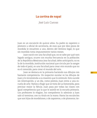 La cortina de nopal
                     José Luis Cuevas




Juan es un escuincle de quince años. Su padre es zapatero o
plomero u oficial de secretaría, de esos que por diez pesos de
mordida le resuelven a uno, dentro del término legal, lo que
sin mordida toma impunemente varios meses.
       Juan nació con una facultad que, no se sabe por qué raro
legado antiguo, ocurre con mucha frecuencia en la población
de la República Mexicana (esa facultad, debo anticiparlo, no es
la de la mordida, institución nacional que circula por la sangre
de todo el país), es una facultad para crear otro mundo que no
es el conocido, para crear el mundo del arte.
       Juan se destaca en la primaria haciendo sus dibujos con     217
bastante competencia. Un inspector escolar ve los dibujos de
Juan y le recomienda a su maestro que lo estimule. Esto sucede
sin interrupción, y un día, como premio, Juan entra a una es-
cuela de arte. Vamos a fingir que se trata de La Esmeralda, para
precisar mejor la fábula. Juan pasa por todas las clases con
igual competencia que la que le asistió en la escuela primaria.
Los profesores lo elogian, los compañeros lo admiran y Juan
sale al terminar, con su título en la mano. Hasta los escuincles
que son hijos de mordelones, o de zapateros, o de plomeros, tie-
 