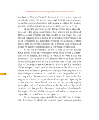 Cómo se siente ser discriminado y qué se puede hacer para combatirlo

     resolver problemas. Para ello, habría que volver a hacer planes
     de estudio modernos y atractivos, cuyo énfasis sea crear senti-
     do en los alumnos. Lo mismo aplica para las clases de español,
     pues las palabras sirven para asociar ideas, pensar y crear.
            En segundo lugar se deben fortalecer las redes ciudada-
     nas. Las redes sociales en internet han abierto una posibilidad
     fabulosa para emplear las capacidades de un grupo, que son
     mucho mayores que la suma de las aptitudes individuales, es
     decir, tendríamos que aprender a trabajar en equipo; entre otras
     cosas, para que estemos ligados en, al menos, una comunidad
     donde no seamos discriminados y logremos ser creativos.
            Al ver un documental sobre la vida de Martin Luther
     King, quien luchó en condiciones muy difíciles por la libera-
     ción de los negros, me brincó la realidad no vista hasta ese
     momento. Tras la guerra civil estadunidense, se logró abolir
     la esclavitud, pero eso no fue suficiente para darles una vida
     digna a los negros. Posteriormente, la lucha por los derechos
     civiles tampoco logró que los descendientes de africanos tu-
     vieran una existencia plena, con trabajos bien pagados y li-
20   bertad de pensamiento. La transición hacia la igualdad se dio
     hasta que los blancos empezaron a desear lo que tenían los
     negros: su música, las capacidades físicas para el deporte y la
     danza, su andar desenfadado y ahora, incluso, sus dotes polí-
     ticas. ¿Por qué no fueron suficientes la libertad y la igualdad
     de derechos? Porque los blancos no admiraban el trabajo de
     los negros ni lo envidiaban, tampoco valoraban su aspecto, su
     capacidad de creación ni su inteligencia.
            En mi opinión, algo equivalente sucedió con la libera-
     ción femenina. En efecto, las mujeres tienen acceso a puestos
 