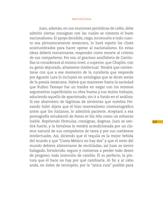José Luis Cuevas


       Juan, además, en sus reuniones periódicas de cafés, debe
admitir ciertas consignas con las cuales se cimenta el buen
nacionalismo. El apoyo decidido, ciego, inconsulto a todo cuan-
to sea pintorescamente mexicano, lo hará repetir los clisés
acostumbrados para hacer operar al nacionalismo. En estas
ideas deberá mecanizarse, responder como resorte al criterio
de sus compañeros. Por eso, al gracioso analfabeto de Cantin-
flas lo considerará al mismo nivel, o superior, que Chaplin, con
su genio depurado, altamente intelectual. Tendrá que conten-
tarse con que a ese momento de la cursilería que responde
por Agustín Lara lo incluyan en antologías que se dicen serias
de la poesía mexicana. Habrá que mantener hasta la saciedad
que Rufino Tamayo fue un traidor en negar con los mismos
argumentos superficiales su obra buena y sus malos trabajos,
aduciendo aquello de aparisinado, sin ir a fondo en el análisis.
Si ese abarrotero de lágrimas de sirvientas que nombra Fer-
nando Soler dijera que él hizo neorrealismo cinematográfico
antes que los italianos, lo admitirá paciente. Aceptará a esa
pornografía estudiantil de Poesía en Voz Alta como un esfuerzo
loable. Repitiendo fórmulas, consignas, dogmas, Juan se sen-       227
tirá fuerte, y la fortaleza le vendrá acondicionada por un cla-
mor natural de sus compañeros de tarea y por sus coetáneos
intelectuales. Así, diciendo que el tequila es la mejor bebida
del mundo y que “Como México no hay dos” y que el resto del
mundo debiera alimentarse de enchiladas, así Juan se siente
halagado, fortalecido, seguro y comienza a perder todo deseo
de progreso, toda intención de cambio. Él es perfecto, la pin-
tura que él hace no hay por qué cambiarla. Al fin y al cabo
anda, en rieles de terciopelo, por la “única ruta” posible para
 