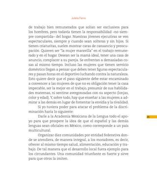 Julieta Fierro


de trabajo bien remunerados que solían ser exclusivos para
los hombres, pero todavía tienen la responsabilidad –no siem-
pre compartida– del hogar. Nuestras jóvenes ejecutivas se ven
espectaculares, siempre y cuando sean solteras y sin hijos. Si
tienen criaturitas, suelen mostrar caras de cansancio y preocu-
pación. Quieren ser “la mujer maravilla” en el trabajo remune-
rado y en el hogar. Desean ser la mamá ideal, tener una casa de
anuncio, complacer a su pareja. Se enfrentan a demasiadas co-
sas al mismo tiempo. Incluso las mujeres que tienen servicio
doméstico llegan a pensar que deben tener figuras espectacula-
res y pasan horas en el deportivo luchando contra la naturaleza.
Esto quiere decir que el paso siguiente debe estar encaminado
a convencer a las mujeres de que no es obligación tener la casa
impecable, ser la mejor en el trabajo, presumir de sus habilida-
des maternas, ni sentirse avergonzadas con su aspecto (lonjas,
color y edad). Y, sobre todo, hay que enseñar a las mujeres a ad-
mirar a las demás en lugar de fomentar la envidia y la rivalidad.
       Si yo tuviera poder para atacar el problema de la discri-
minación haría lo siguiente:
       Darle a la Academia Mexicana de la Lengua todo el apo-       21
yo para que prospere la idea de que el español y las demás
lenguas sean oficiales en México, como corresponde a un país
multicultural.
       Organizar diez comunidades por entidad federativa don-
de se atendiera, de manera integral, a los moradores, es decir,
ofrecer al mismo tiempo salud, alimentación, educación y tra-
bajo. De tal manera que el desarrollo local fuera ejemplo para
los circundantes. Una comunidad triunfante es fuerte y sirve
para que otros la imiten.
 