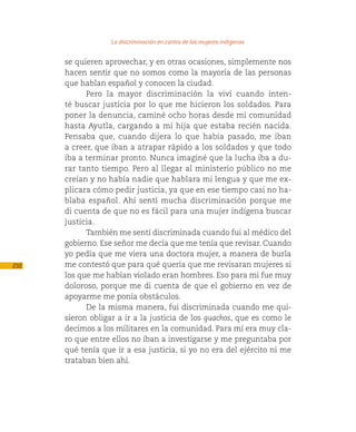 La discriminación en contra de las mujeres indígenas

      se quieren aprovechar, y en otras ocasiones, simplemente nos
      hacen sentir que no somos como la mayoría de las personas
      que hablan español y conocen la ciudad.
            Pero la mayor discriminación la viví cuando inten-
      té buscar justicia por lo que me hicieron los soldados. Para
      poner la denuncia, caminé ocho horas desde mi comunidad
      hasta Ayutla, cargando a mi hija que estaba recién nacida.
      Pensaba que, cuando dijera lo que había pasado, me iban
      a creer, que iban a atrapar rápido a los soldados y que todo
      iba a terminar pronto. Nunca imaginé que la lucha iba a du-
      rar tanto tiempo. Pero al llegar al ministerio público no me
      creían y no había nadie que hablara mi lengua y que me ex-
      plicara cómo pedir justicia, ya que en ese tiempo casi no ha-
      blaba español. Ahí sentí mucha discriminación porque me
      di cuenta de que no es fácil para una mujer indígena buscar
      justicia.
            También me sentí discriminada cuando fui al médico del
      gobierno. Ese señor me decía que me tenía que revisar. Cuando
      yo pedía que me viera una doctora mujer, a manera de burla
232   me contestó que para qué quería que me revisaran mujeres si
      los que me habían violado eran hombres. Eso para mi fue muy
      doloroso, porque me di cuenta de que el gobierno en vez de
      apoyarme me ponía obstáculos.
            De la misma manera, fui discriminada cuando me qui-
      sieron obligar a ir a la justicia de los guachos, que es como le
      decimos a los militares en la comunidad. Para mí era muy cla-
      ro que entre ellos no iban a investigarse y me preguntaba por
      qué tenía que ir a esa justicia, si yo no era del ejército ni me
      trataban bien ahí.
 