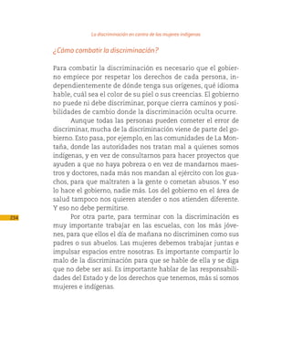 La discriminación en contra de las mujeres indígenas

      ¿Cómo combatir la discriminación?

      Para combatir la discriminación es necesario que el gobier-
      no empiece por respetar los derechos de cada persona, in-
      dependientemente de dónde tenga sus orígenes, qué idioma
      hable, cuál sea el color de su piel o sus creencias. El gobierno
      no puede ni debe discriminar, porque cierra caminos y posi-
      bilidades de cambio donde la discriminación oculta ocurre.
            Aunque todas las personas pueden cometer el error de
      discriminar, mucha de la discriminación viene de parte del go-
      bierno. Esto pasa, por ejemplo, en las comunidades de La Mon-
      taña, donde las autoridades nos tratan mal a quienes somos
      indígenas, y en vez de consultarnos para hacer proyectos que
      ayuden a que no haya pobreza o en vez de mandarnos maes-
      tros y doctores, nada más nos mandan al ejército con los gua-
      chos, para que maltraten a la gente o cometan abusos. Y eso
      lo hace el gobierno, nadie más. Los del gobierno en el área de
      salud tampoco nos quieren atender o nos atienden diferente.
      Y eso no debe permitirse.
234         Por otra parte, para terminar con la discriminación es
      muy importante trabajar en las escuelas, con los más jóve-
      nes, para que ellos el día de mañana no discriminen como sus
      padres o sus abuelos. Las mujeres debemos trabajar juntas e
      impulsar espacios entre nosotras. Es importante compartir lo
      malo de la discriminación para que se hable de ella y se diga
      que no debe ser así. Es importante hablar de las responsabili-
      dades del Estado y de los derechos que tenemos, más si somos
      mujeres e indígenas.
 