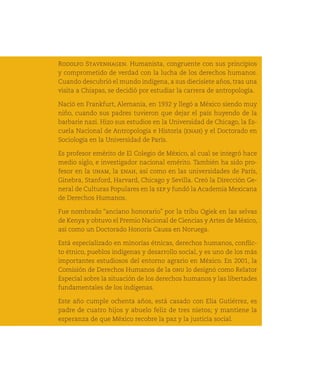Rodolfo Stavenhagen. Humanista, congruente con sus principios
      y comprometido de verdad con la lucha de los derechos humanos.
      Cuando descubrió el mundo indígena, a sus diecisiete años, tras una
      visita a Chiapas, se decidió por estudiar la carrera de antropología.

      Nació en Frankfurt, Alemania, en 1932 y llegó a México siendo muy
      niño, cuando sus padres tuvieron que dejar el país huyendo de la
      barbarie nazi. Hizo sus estudios en la Universidad de Chicago, la Es-
      cuela Nacional de Antropología e Historia (enah) y el Doctorado en
      Sociología en la Universidad de París.

      Es profesor emérito de El Colegio de México, al cual se integró hace
      medio siglo, e investigador nacional emérito. También ha sido pro-
      fesor en la unam, la enah, así como en las universidades de París,
      Ginebra, Stanford, Harvard, Chicago y Sevilla. Creó la Dirección Ge-
      neral de Culturas Populares en la sep y fundó la Academia Mexicana
      de Derechos Humanos.

      Fue nombrado “anciano honorario” por la tribu Ogiek en las selvas
      de Kenya y obtuvo el Premio Nacional de Ciencias y Artes de México,
      así como un Doctorado Honoris Causa en Noruega.
238
      Está especializado en minorías étnicas, derechos humanos, conflic-
      to étnico, pueblos indígenas y desarrollo social, y es uno de los más
      importantes estudiosos del entorno agrario en México. En 2001, la
      Comisión de Derechos Humanos de la onu lo designó como Relator
      Especial sobre la situación de los derechos humanos y las libertades
      fundamentales de los indígenas.

      Este año cumple ochenta años, está casado con Elia Gutiérrez, es
      padre de cuatro hijos y abuelo feliz de tres nietos; y mantiene la
      esperanza de que México recobre la paz y la justicia social.
 