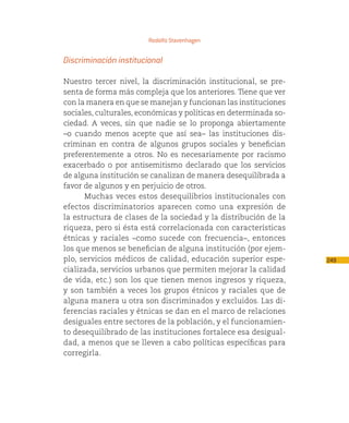 Rodolfo Stavenhagen


Discriminación institucional

Nuestro tercer nivel, la discriminación institucional, se pre-
senta de forma más compleja que los anteriores. Tiene que ver
con la manera en que se manejan y funcionan las instituciones
sociales, culturales, económicas y políticas en determinada so-
ciedad. A veces, sin que nadie se lo proponga abiertamente
–o cuando menos acepte que así sea– las instituciones dis-
criminan en contra de algunos grupos sociales y benefician
preferentemente a otros. No es necesariamente por racismo
exacerbado o por antisemitismo declarado que los servicios
de alguna institución se canalizan de manera desequilibrada a
favor de algunos y en perjuicio de otros.
      Muchas veces estos desequilibrios institucionales con
efectos discriminatorios aparecen como una expresión de
la estructura de clases de la sociedad y la distribución de la
riqueza, pero si ésta está correlacionada con características
étnicas y raciales –como sucede con frecuencia–, entonces
los que menos se benefician de alguna institución (por ejem-
plo, servicios médicos de calidad, educación superior espe-       249
cializada, servicios urbanos que permiten mejorar la calidad
de vida, etc.) son los que tienen menos ingresos y riqueza,
y son también a veces los grupos étnicos y raciales que de
alguna manera u otra son discriminados y excluidos. Las di-
ferencias raciales y étnicas se dan en el marco de relaciones
desiguales entre sectores de la población, y el funcionamien-
to desequilibrado de las instituciones fortalece esa desigual-
dad, a menos que se lleven a cabo políticas específicas para
corregirla.
 