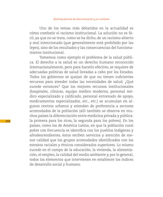 Distintas formas de discriminación y su combate

             Uno de los temas más debatidos en la actualidad es
      cómo combatir el racismo institucional. La solución no es fá-
      cil, ya que no se trata, como se ha dicho, de un racismo abierto
      y mal intencionado (que generalmente está prohibido por las
      leyes), sino de los resultados y las consecuencias del funciona-
      miento institucional.
             Tomemos como ejemplo el problema de la salud públi-
      ca. El derecho a la salud es un derecho humano reconocido
      internacionalmente, pero para hacerlo efectivo, se requiere de
      adecuadas políticas de salud llevadas a cabo por los Estados.
      Todos los gobiernos se quejan de que no tienen suficientes
      recursos para atender todas las necesidades de salud. ¿Qué
      sucede entonces? Que los mejores recursos institucionales
      (hospitales, clínicas, equipo médico moderno, personal mé-
      dico especializado y calificado, personal entrenado de apoyo,
      medicamentos especializados, etc., etc.) se acumulan en al-
      gunos centros urbanos y atienden de preferencia a sectores
      acomodados de la población (allí también se observa en mu-
      chos países la diferenciación entre medicina privada y pública:
250   la primera para los ricos, la segunda para los pobres). En los
      países, como los de América Latina, en que la población rural
      pobre con frecuencia se identifica con los pueblos indígenas y
      afrodescendientes, éstos reciben servicios y atención de me-
      nor calidad que los grupos acomodados identificados con los
      estratos raciales y étnicos considerados superiores. Lo mismo
      sucede en el campo de la educación, la vivienda, la alimenta-
      ción, el empleo, la calidad del medio ambiente y, por lo general,
      todos los elementos que intervienen en establecer los índices
      de desarrollo social y humano.
 