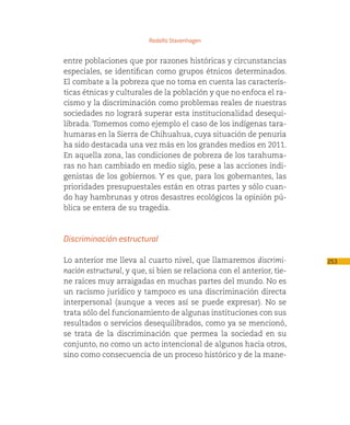Rodolfo Stavenhagen


entre poblaciones que por razones históricas y circunstancias
especiales, se identifican como grupos étnicos determinados.
El combate a la pobreza que no toma en cuenta las caracterís-
ticas étnicas y culturales de la población y que no enfoca el ra-
cismo y la discriminación como problemas reales de nuestras
sociedades no logrará superar esta institucionalidad desequi-
librada. Tomemos como ejemplo el caso de los indígenas tara-
humaras en la Sierra de Chihuahua, cuya situación de penuria
ha sido destacada una vez más en los grandes medios en 2011.
En aquella zona, las condiciones de pobreza de los tarahuma-
ras no han cambiado en medio siglo, pese a las acciones indi-
genistas de los gobiernos. Y es que, para los gobernantes, las
prioridades presupuestales están en otras partes y sólo cuan-
do hay hambrunas y otros desastres ecológicos la opinión pú-
blica se entera de su tragedia.



Discriminación estructural

Lo anterior me lleva al cuarto nivel, que llamaremos discrimi-          253
nación estructural, y que, si bien se relaciona con el anterior, tie-
ne raíces muy arraigadas en muchas partes del mundo. No es
un racismo jurídico y tampoco es una discriminación directa
interpersonal (aunque a veces así se puede expresar). No se
trata sólo del funcionamiento de algunas instituciones con sus
resultados o servicios desequilibrados, como ya se mencionó,
se trata de la discriminación que permea la sociedad en su
conjunto, no como un acto intencional de algunos hacia otros,
sino como consecuencia de un proceso histórico y de la mane-
 