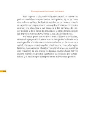 Distintas formas de discriminación y su combate

             Para superar la discriminación estructural, no bastan las
      políticas sociales compensatorias. Será preciso –y no es tarea
      de un día– modificar la dinámica de las estructuras económi-
      cas y políticas. Los grupos excluidos y discriminados no podrán
      cambiar su situación si no acceden a los circuitos del po-
      der político y de la toma de decisiones. El empoderamiento de
      los impotentes constituye, por lo tanto, una de las metas.
             No basta, pues, con cambiar mentalidades y actitudes,
      como se ha pregonado durante mucho tiempo. Por lo demás, esto
      no es posible sin efectuar cambios radicales en la estructura
      social, el sistema económico, las relaciones de poder y las legis-
      laciones. Las naciones plurales y multiculturales de nuestros
      días requieren de una nueva ciudadanía multicultural. Tal vez
      en este marco será posible sustituir la intolerancia por la tole-
      rancia y el racismo por el respeto entre individuos y pueblos.




256
 