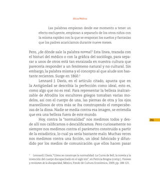 Alicia Molina


                Las palabras empiezan desde ese momento a tener un
        efecto excluyente, empiezan a separarlo de los otros niños con
        la misma rapidez con la que se evaporan los sueños y fantasías
        que los padres acariciamos durante nueve meses.


Pero, ¿de dónde sale la palabra normal? Esta línea, trazada con
el bisturí del médico o con la gráfica del sociólogo, para sepa-
rar a unos de otros está tan enraizada en nuestra cultura que
parecería responder a un fenómeno natural y no cultural. Sin
embargo, la palabra misma y el concepto al que alude son bas-
tante recientes. Surge en 1860.3
       Lennard J. Davis, en el artículo citado, apunta que en
la Antigüedad se describía la perfección como ideal, esto es,
como algo que no es real. Para representar la belleza inalcan-
zable de Afrodita los escultores griegos tomaban varias mo-
delos, así con el cuerpo de una, las piernas de otra y los ojos
maravillosos de otra más se iba construyendo el rompecabe-
zas de la diosa. Nadie se medía contra esa imagen, se entendía
que era una belleza fuera de este mundo.
       Hoy, contra la “normalidad” nos medimos todos y des-                                 261
de allí nos calificamos o descalificamos. Pero curiosamente no
siempre nos medimos contra el parámetro construido a partir
de la estadística, lo cual ya sería bastante malo. Muchas veces
nos medimos contra una ficción, un ideal fabricado y difun-
dido por los medios de comunicación que ellos hacen pasar


3
   Lennard J. Davis, “Cómo se construye la normalidad. La Curva de Bell, la novela y la
invención del cuerpo discapacitado en el siglo xix”, en Patricia Brogna (comp.), Visiones
y revisiones de la discapacidad, México, Fondo de Cultura Económica, 2009, pp. 188-121.
 