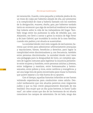 Otro más que muerde el polvo

      mi veneración. Guardo, como pequeña y redonda piedra de río,
      un trozo de culpa por haberme alejado de ella, por prestarme
      a la complicidad de clase y haberla llamado con los nombres
      de la denigración, mucama, chacha, gata, por haberme tardado
      tanto en reconocer que algo de esclavitud medieval se impone
      hoy todavía sobre la vida de las trabajadoras del hogar. Tam-
      bién tengo entre los pulmones la seña de rebeldía que, con
      Alejandra, me llevó a cantar a gritos la música de Rigo Tovar
      y de Juan Gabriel, que inundaba la cocina de la casa familiar,
      cuando mis padres y mi abuela se ausentaban.
            La sociedad donde crecí está cargada de exclusiones, ba-
      rreras que sirven para administrar arbitrariamente jerarquías
      y reputaciones, bienes, beneficios y derechos, para lograr la
      complicidad entre discriminadores y, con frecuencia, también
      entre personas discriminadas. La sociedad donde crecí tiene
      una pedagogía para la desigualdad de trato, un complejo apa-
      rato de lugares comunes para legitimar la injusticia persisten-
      te entre mujeres y hombres, entre personas adultas y jóvenes,
      entre indígenas y mestizos, entre homosexuales y hetero-
270   sexuales, entre pobres y ricos, entre católicos y evangélicos, y
      así una larga lista de pares encontrados para trazar la frontera
      que quiere separar a la vida buena de su opuesto.
            Con el tiempo, aquellas historias infantiles se me fueron
      volviendo experiencias para conducirme como adulto. Des-
      cubrí tardíamente que mis abuelos paternos eran migrantes
      judíos y que su hijo creció psíquicamente disociado de esa
      realidad. Una mujer que un día quiso herirme, lo llamó “judío
      nazi”, sin saber acaso que dos de los hermanos de mi abuela
      conocieron los campos de exterminio. De mi lado, tengo dos
 