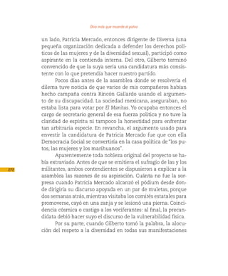 Otro más que muerde el polvo

      un lado, Patricia Mercado, entonces dirigente de Diversa (una
      pequeña organización dedicada a defender los derechos polí-
      ticos de las mujeres y de la diversidad sexual), participó como
      aspirante en la contienda interna. Del otro, Gilberto terminó
      convencido de que la suya sería una candidatura más consis-
      tente con lo que pretendía hacer nuestro partido.
             Pocos días antes de la asamblea donde se resolvería el
      dilema tuve noticia de que varios de mis compañeros habían
      hecho campaña contra Rincón Gallardo usando el argumen-
      to de su discapacidad. La sociedad mexicana, aseguraban, no
      estaba lista para votar por El Manitas. Yo ocupaba entonces el
      cargo de secretario general de esa fuerza política y no tuve la
      claridad de espíritu ni tampoco la honestidad para enfrentar
      tan arbitraria especie. En revancha, el argumento usado para
      envestir la candidatura de Patricia Mercado fue que con ella
      Democracia Social se convertiría en la casa política de “los pu-
      tos, las mujeres y los marihuanos”.
             Aparentemente toda nobleza original del proyecto se ha-
      bía extraviado. Antes de que se emitiera el sufragio de las y los
272   militantes, ambos contendientes se dispusieron a explicar a la
      asamblea las razones de su aspiración. Cuánta no fue la sor-
      presa cuando Patricia Mercado alcanzó el pódium desde don-
      de dirigiría su discurso apoyada en un par de muletas, porque
      dos semanas atrás, mientras visitaba los comités estatales para
      promoverse, cayó en una zanja y se lesionó una pierna. Coinci-
      dencia cósmica o castigo a los vociferantes: al final, la precan-
      didata debió hacer suyo el discurso de la vulnerabilidad física.
             Por su parte, cuando Gilberto tomó la palabra, la alocu-
      ción del respeto a la diversidad en todas sus manifestaciones
 