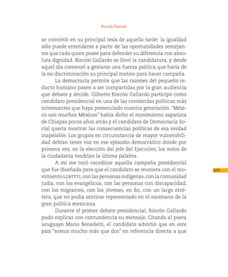 Ricardo Raphael


se convirtió en su principal tesis de aquella tarde: la igualdad
sólo puede entenderse a partir de las oportunidades semejan-
tes que cada quien posee para defender su diferencia con abso-
luta dignidad. Rincón Gallardo se llevó la candidatura, y desde
aquel día comenzó a gestarse una fuerza política que haría de
la no discriminación su principal motivo para hacer campaña.
       La democracia permite que las razones del pequeño re-
ducto humano pasen a ser compartidas por la gran audiencia
que debate y decide. Gilberto Rincón Gallardo participó como
candidato presidencial en una de las contiendas políticas más
interesantes que haya presenciado nuestra generación. “Méxi-
co son muchos Méxicos” había dicho el movimiento zapatista
de Chiapas pocos años atrás y el candidato de Democracia So-
cial quería mostrar las consecuencias políticas de esa verdad
inapelable. Los grupos en circunstancia de mayor vulnerabili-
dad debían tener voz en ese episodio democrático donde por
primera vez, en la elección del jefe del Ejecutivo, los votos de
la ciudadanía tendrían la última palabra.
       A mí me tocó coordinar aquella campaña presidencial
que fue diseñada para que el candidato se reuniera con el mo-      273
vimiento lgbttti, con las personas indígenas, con la comunidad
judía, con los evangélicos, con las personas con discapacidad,
con los migrantes, con los jóvenes, en fin, con un largo etcé-
tera, que no podía sentirse representado en el escenario de la
gran política mexicana.
       Durante el primer debate presidencial, Rincón Gallardo
pudo explicar con contundencia su mensaje. Citando al poeta
uruguayo Mario Benedetti, el candidato advirtió que en este
país “somos mucho más que dos” en referencia directa a que
 