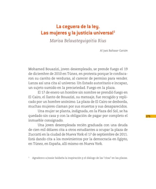 La ceguera de la ley.
           Las mujeres y la justicia universal1
                   Marisa Belausteguigoitia Rius

                                                              Al juez Baltasar Garzón




Mohamed Bouazizi, joven desempleado, se prende fuego el 19
de diciembre de 2010 en Túnez, en protesta porque le confisca-
ron su carrito de verduras, al carecer de permiso para vender.
Lanza así una cita al universo. Un Estado autoritario e incapaz,
un sujeto sumido en la precariedad. Fuego en la plaza.
      El 17 de enero un hombre sin nombre se prendió fuego en
El Cairo, el llanto de Bouazizi, su mensaje, fue recogido y repli-
cado por un hombre anónimo. La plaza de El Cairo se desborda,
muchas mujeres claman por sus muertos y sus desaparecidos.
      Una mujer se planta, indignada, en la Plaza del Sol, se ha
quedado sin casa y con la obligación de pagar por completo el                             279
inmueble consignado.
      Una joven desempleada recién graduada con una deuda
de cien mil dólares cita a otros estudiantes a ocupar la plaza de
Zuccatti en la ciudad de Nueva York el 17 de septiembre de 2011.
Está dando cita a los movimientos por la democracia en Egipto,
en Túnez, en España, allí mismo en Nueva York.


1
   Agradezco a Jossie Saldaña la inspiración y el diálogo de las “citas” en las plazas.
 