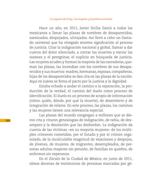 La ceguera de la ley. Las mujeres y la justicia universal

            Hace un año, en 2011, Javier Sicilia llamó a todos los
      mexicanos a llenar las plazas de nombres de desaparecidos,
      asesinados, despojados, ultrajados. Así llevó a cabo un llama-
      do universal que ha otorgado enorme significación al proceso
      de justicia. Citar la indignación nacional y global, llamar a dar
      cuenta del dolor silenciado, a contar las muertes y narrar las
      razones y el peregrinar, el suplicio en búsqueda de justicia.
      Las mujeres acuden y forman la mayoría de las narradoras, que-
      man las plazas, las incendian con los nombres de sus desapa-
      recidos y sus muertos: madres, hermanas, esposas, compañeras,
      hijas de los desaparecidos se dan cita en las plazas de la nación.
      Aquí en Juárez se firma el pacto por la justicia y la dignidad.
            Estaba echado a andar el camino a la reparación, la pro-
      ducción de la verdad, el camino del duelo como proceso de
      identificación. El duelo es un proceso de acopio de información
      (cómo, quién, dónde, por qué la muerte), de desentierro y de
      integración de relatos. En este proceso, las plazas, los caminos
      y las mujeres tienen una relevancia especial.
            Las plazas del mundo congregan a millones que se die-
280   ron cita y citaron genealogías de indignación, de rabia, de des-
      amparo y la desolación que las desbordan. La indignación da
      cuenta de las víctimas –en su mayoría mujeres– de los múlti-
      ples crímenes cometidos, por el Estado y por el crimen orga-
      nizado, de la incalculable magnitud de vejaciones y despojos,
      de jóvenes, de mujeres, de migrantes, desempleados, de per-
      sonas adultas mayores sin pensión, de familias en quiebra, de
      enfermos sin esperanza.
            En el Zócalo de la Ciudad de México, en junio de 2011,
      oímos decenas de testimonios de personas marcadas por gé-
 