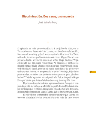 Discriminación. Dos caras, una moneda
                       José Woldenberg




                                 I

El episodio es más que conocido. El 8 de julio de 2011, en la
Torre Altus en Paseo de Las Lomas, un hombre enfebrecido,
fuera de sí, insultó y golpeó a un empleado. Gracias a YouTube,
miles de personas pudimos observar como Miguel Sacal, em-
presario textil, arremetió contra el señor Hugo Enrique Vega,
empleado del conjunto residencial. Al parecer, el embate se
desató porque Hugo Enrique Vega no pudo resolver una solici-
tud de Miguel Sacal, porque no podía abandonar su puesto de
trabajo, tras lo cual, el empresario le gritó “¡Pendejo, hijo de tu   27
puta madre, no sabes con quién te metes, pinche gato, pinches
indios!” Y de la agresión verbal pasó a la física. Golpeó a Hugo
Enrique hasta que le tumbó dos dientes y le sangró la boca.
      El primer desenlace de esa agresión alevosa fue que el em-
pleado perdió su trabajo y además requirió de dos férulas denta-
les por los golpes recibidos. El segundo episodio fue una denuncia
de carácter penal contra Miguel Sacal, que se encuentra en curso.
      El episodio es tristemente inmejorable porque ilustra los
resortes discriminatorios que palpitan en más de uno. No se
 