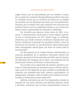 La discriminación y la reforma de la ley

      origen étnico, por su nacionalidad, por ser hombre o mujer,
      por su edad, por cualquier discapacidad que pudiera tener, por
      su condición social, por su condición de salud, por la religión
      que profese, por las opiniones que emita, por sus preferencias
      sexuales, por su estado civil o por cualquier otra situación que
      pudiera atentar contra su dignidad humana y que tuviera por
      objeto anular o menoscabar sus derechos y libertades.
             Por increíble que parezca, hasta antes de 2001, el ar-
      tículo 1º constitucional conservaba el texto original aproba-
      do por el Constituyente de 1917; desde luego, no debemos
      demeritar que desde entonces existieran disposiciones que
      hacían referencia al principio de igualdad jurídica, como en
      el artículo 123, fracción vii, que determina: “para trabajo igual
      debe corresponder salario igual, sin tener en cuenta sexo ni
      nacionalidad”.
             Un año después de la citada reforma constitucional, el
      entonces presidente de la república, licenciado Vicente Fox
      Quezada, presentó el 26 de noviembre de 2002, ante la Cámara
      de Diputados del Congreso de la Unión, una iniciativa de Ley
306   Federal para Prevenir y Eliminar la Discriminación.
             De acuerdo con la exposición de motivos, prevenir y eli-
      minar la discriminación era prioritario para la reforma del Es-
      tado, pues de ello dependía en gran medida la posibilidad de
      construir una sociedad más justa, abierta y participativa. La
      desigualdad –señalaba– daña el tejido social, debilita las insti-
      tuciones y obstaculiza nuestro desarrollo.
             Además, precisaba que ante las inequidades sociales se
      requería de una tarea colectiva y de políticas públicas claras
      y efectivas; asimismo, que la lucha comprometida contra la
 