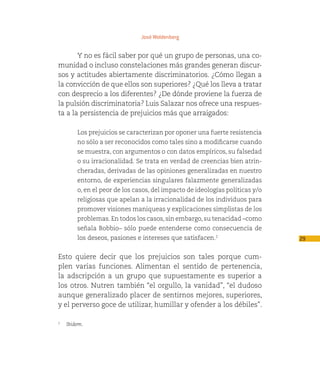 José Woldenberg


       Y no es fácil saber por qué un grupo de personas, una co-
munidad o incluso constelaciones más grandes generan discur-
sos y actitudes abiertamente discriminatorios. ¿Cómo llegan a
la convicción de que ellos son superiores? ¿Qué los lleva a tratar
con desprecio a los diferentes? ¿De dónde proviene la fuerza de
la pulsión discriminatoria? Luis Salazar nos ofrece una respues-
ta a la persistencia de prejuicios más que arraigados:

       Los prejuicios se caracterizan por oponer una fuerte resistencia
       no sólo a ser reconocidos como tales sino a modificarse cuando
       se muestra, con argumentos o con datos empíricos, su falsedad
       o su irracionalidad. Se trata en verdad de creencias bien atrin-
       cheradas, derivadas de las opiniones generalizadas en nuestro
       entorno, de experiencias singulares falazmente generalizadas
       o, en el peor de los casos, del impacto de ideologías políticas y/o
       religiosas que apelan a la irracionalidad de los individuos para
       promover visiones maniqueas y explicaciones simplistas de los
       problemas. En todos los casos, sin embargo, su tenacidad –como
       señala Bobbio– sólo puede entenderse como consecuencia de
       los deseos, pasiones e intereses que satisfacen.2                     29

Esto quiere decir que los prejuicios son tales porque cum-
plen varias funciones. Alimentan el sentido de pertenencia,
la adscripción a un grupo que supuestamente es superior a
los otros. Nutren también “el orgullo, la vanidad”, “el dudoso
aunque generalizado placer de sentirnos mejores, superiores,
y el perverso goce de utilizar, humillar y ofender a los débiles”.

2
   Ibidem.
 