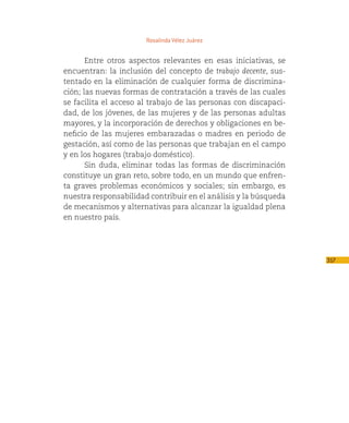 Rosalinda Vélez Juárez


       Entre otros aspectos relevantes en esas iniciativas, se
encuentran: la inclusión del concepto de trabajo decente, sus-
tentado en la eliminación de cualquier forma de discrimina-
ción; las nuevas formas de contratación a través de las cuales
se facilita el acceso al trabajo de las personas con discapaci-
dad, de los jóvenes, de las mujeres y de las personas adultas
mayores, y la incorporación de derechos y obligaciones en be-
neficio de las mujeres embarazadas o madres en periodo de
gestación, así como de las personas que trabajan en el campo
y en los hogares (trabajo doméstico).
       Sin duda, eliminar todas las formas de discriminación
constituye un gran reto, sobre todo, en un mundo que enfren-
ta graves problemas económicos y sociales; sin embargo, es
nuestra responsabilidad contribuir en el análisis y la búsqueda
de mecanismos y alternativas para alcanzar la igualdad plena
en nuestro país.




                                                                  317
 