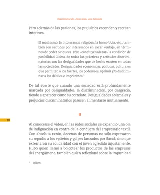 Discriminación. Dos caras, una moneda

     Pero además de las pasiones, los prejuicios esconden y recrean
     intereses.

            El machismo, la intolerancia religiosa, la homofobia, etc., tam-
            bién son sentidos por interesados en sacar ventaja, en térmi-
            nos de poder o riqueza. Pero –concluye Salazar– la condición de
            posibilidad última de todas las prácticas y actitudes discrimi-
            natorias son las desigualdades que de hecho existen en todas
            las sociedades. Desigualdades económicas, políticas, culturales
            que permiten a los fuertes, los poderosos, oprimir y/o discrimi-
            nar a los débiles e impotentes.3


     De tal suerte que cuando una sociedad está profundamente
     marcada por desigualdades, la discriminación, por desgracia,
     tiende a aparecer como su correlato. Desigualdades abismales y
     prejuicios discriminatorios parecen alimentarse mutuamente.



                                          II
30
     Al conocerse el video, en las redes sociales se expandió una ola
     de indignación en contra de la conducta del empresario textil.
     Con absoluta razón, decenas de personas no sólo expresaron
     su repudio a los epítetos y golpes lanzados por Sacal, sino que
     externaron su solidaridad con el joven agredido injustamente.
     Hubo quien llamó a boicotear los productos de las empresas
     del energúmeno, también quien reflexionó sobre la impunidad

     3
        Ibidem.
 