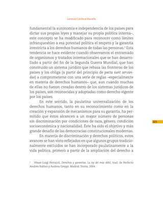 Lorenzo Córdova Vianello


fundamental la autonomía e independencia de los países para
dictar sus propias leyes y manejar su propia política interna–,
este concepto se ha modificado para reconocer como límites
infranqueables a esa potestad política el respeto y la garantía
irrestricta a los derechos humanos de todas las personas.2 Esta
tendencia se hace evidente cuando observamos el entramado
de organismos y tratados internacionales que se han desarro-
llado a partir del fin de la Segunda Guerra Mundial, que han
construido un sistema jurídico que rebasa las fronteras de los
países y los obliga (a partir del principio de pacta sunt servan-
dae) a comprometerse con una serie de reglas –especialmente
en materia de derechos humanos– que, aun cuando muchas
de ellas no fueron creadas dentro de los sistemas jurídicos de
los países, son reconocidas y adoptadas como derecho vigente
por los países.
       En este sentido, la paulatina universalización de los
derechos humanos, tanto en su reconocimiento como en la
creación y expansión de mecanismos para su garantía, ha per-
mitido que éstos alcancen a un mayor número de personas
sin discriminación por condiciones de raza, género, condición                            323
socioeconómica y nacionalidad. Éste ha sido el objetivo y más
grande desafío de las democracias constitucionales modernas.
       En materia de discriminación y derechos políticos, estos
avances se han visto reflejados en que algunos grupos tradicio-
nalmente excluidos se han incorporado paulatinamente a la
vida política, primero a partir de la ampliación del derecho a


  Véase Luigi Ferrajoli, Derechos y garantías. La ley del más débil, trad. de Perfecto
2


Andrés Ibáñez y Andrea Greppi. Madrid, Trotta, 2004.
 