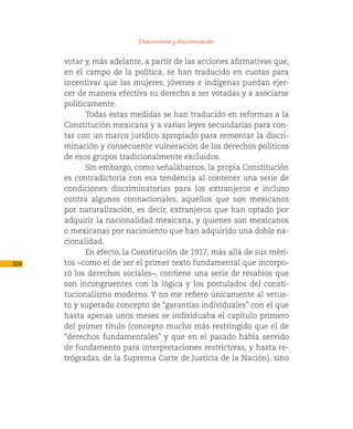 Chauvinismo y discriminación

      votar y, más adelante, a partir de las acciones afirmativas que,
      en el campo de la política, se han traducido en cuotas para
      incentivar que las mujeres, jóvenes e indígenas puedan ejer-
      cer de manera efectiva su derecho a ser votadas y a asociarse
      políticamente.
             Todas estas medidas se han traducido en reformas a la
      Constitución mexicana y a varias leyes secundarias para con-
      tar con un marco jurídico apropiado para remontar la discri-
      minación y consecuente vulneración de los derechos políticos
      de esos grupos tradicionalmente excluidos.
             Sin embargo, como señalábamos, la propia Constitución
      es contradictoria con esa tendencia al contener una serie de
      condiciones discriminatorias para los extranjeros e incluso
      contra algunos connacionales, aquellos que son mexicanos
      por naturalización, es decir, extranjeros que han optado por
      adquirir la nacionalidad mexicana, y quienes son mexicanos
      o mexicanas por nacimiento que han adquirido una doble na-
      cionalidad.
             En efecto, la Constitución de 1917, más allá de sus méri-
324   tos –como el de ser el primer texto fundamental que incorpo-
      ró los derechos sociales–, contiene una serie de resabios que
      son incongruentes con la lógica y los postulados del consti-
      tucionalismo moderno. Y no me refiero únicamente al vetus-
      to y superado concepto de “garantías individuales” con el que
      hasta apenas unos meses se individuaba el capítulo primero
      del primer título (concepto mucho más restringido que el de
      “derechos fundamentales” y que en el pasado había servido
      de fundamento para interpretaciones restrictivas, y hasta re-
      trógradas, de la Suprema Corte de Justicia de la Nación), sino
 