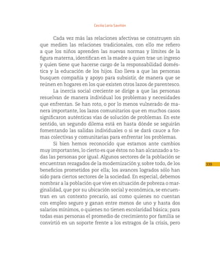 Cecilia Loría Saviñón


       Cada vez más las relaciones afectivas se construyen sin
que medien las relaciones tradicionales, con ello me refiero
a que los niños aprenden las nuevas normas y límites de la
figura materna, identifican en la madre a quien trae un ingreso
y quien tiene que hacerse cargo de la responsabilidad domés-
tica y la educación de los hijos. Eso lleva a que las personas
busquen compañía y apoyo para subsistir, de manera que se
reúnen en hogares en los que existen otros lazos de parentesco.
       La inercia social creciente se dirige a que las personas
resuelvan de manera individual los problemas y necesidades
que enfrentan. Se han roto, o por lo menos vulnerado de ma-
nera importante, los lazos comunitarios que en muchos casos
significaron auténticas vías de solución de problemas. En este
sentido, un segundo dilema está en hasta dónde se seguirán
fomentando las salidas individuales o si se dará cauce a for-
mas colectivas y comunitarias para enfrentar los problemas.
       Si bien hemos reconocido que estamos ante cambios
muy importantes, lo cierto es que éstos no han alcanzado a to-
das las personas por igual. Algunos sectores de la población se
encuentran rezagados de la modernización y, sobre todo, de los     339
beneficios prometidos por ella; los avances logrados sólo han
sido para ciertos sectores de la sociedad. En especial, debemos
nombrar a la población que vive en situación de pobreza o mar-
ginalidad, que por su ubicación social y económica, se encuen-
tran en un contexto precario, así como quienes no cuentan
con empleo seguro y ganan entre menos de uno y hasta dos
salarios mínimos, o quienes no tienen escolaridad básica; para
todas esas personas el promedio de crecimiento por familia se
convirtió en un soporte frente a los estragos de la crisis, pero
 