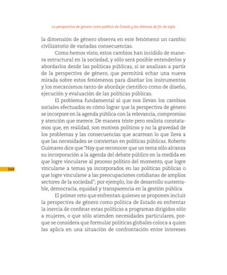La perspectiva de género como política de Estado y los dilemas de fin de siglo

      la dimensión de género observa en este fenómeno un cambio
      civilizatorio de variadas consecuencias.
             Como hemos visto, estos cambios han incidido de mane-
      ra estructural en la sociedad, y sólo será posible entenderlos y
      abordarlos desde las políticas públicas, si se analizan a partir
      de la perspectiva de género, que permitirá echar una nueva
      mirada sobre estos fenómenos para diseñar los instrumentos
      y los mecanismos tanto de abordaje científico como de diseño,
      ejecución y evaluación de las políticas públicas.
             El problema fundamental al que nos llevan los cambios
      sociales efectuados es cómo lograr que la perspectiva de género
      se incorpore en la agenda pública con la relevancia, compromiso
      y atención que merece. De manera triste pero realista constata-
      mos que, en realidad, son motivos políticos y no la gravedad de
      los problemas y las consecuencias que acarrean lo que lleva a
      que las necesidades se conviertan en políticas públicas. Roberto
      Guimares dice que “Hay que reconocer que un tema sólo alcanza
      su incorporación a la agenda del debate público en la medida en
      que logre vincularse al proceso político del momento, que logre
344   vincularse a temas ya incorporados en las políticas públicas o
      que logre vincularse a las preocupaciones cotidianas de amplios
      sectores de la sociedad”; por ejemplo, los de desarrollo sustenta-
      ble, democracia, equidad y transparencia en la gestión pública.
             El primer reto que enfrentan quienes se proponen incluir
      la perspectiva de género como política de Estado es enfrentar
      la inercia de confinar estas políticas a programas dirigidos sólo
      a mujeres, o que sólo atienden necesidades particulares, por-
      que se considera que formular políticas globales coloca a quien
      las aplica en una situación de confrontación entre intereses
 