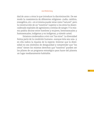 José Woldenberg


dad de unos u otros lo que introduce la discriminación. De ese
modo la coexistencia de diferentes religiones –judía, católica,
evangélica, etc.– en sí misma puede verse como “natural”, pero
la construcción de un “nosotros” superior a los otros ha desen-
cadenado espirales de agresiones y estelas de sangre. Y lo mis-
mo podría decirse entre hombres y mujeres, heterosexuales y
homosexuales, indígenas y no indígenas, y súmele usted.
       Estamos condenados a vivir con “los otros”. La diversidad
forma parte de la condición humana –aunque ésta sea una– y
en ella radica la riqueza de la especie. Intentar que la diver-
sidad no sea sinónimo de desigualdad y comprender que “los
otros” tienen los mismos derechos que “nosotros” pueden ser
los pilares de un programa estratégico para hacer del planeta
un lugar medianamente habitable.




                                                                   33
 
