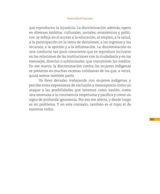 Paloma Bonfil Sánchez


que reproducen la injusticia. La discriminación además, opera
en diversos ámbitos: culturales, sociales, económicos y políti-
cos: se refleja en el acceso a la educación, al empleo, a la salud,
a la participación en la toma de decisiones, a los ingresos y los
recursos, a la opinión y a la información. La discriminación es
una conducta tan poco consciente que se reproduce inclusive
en las relaciones de las instituciones con la ciudadanía y en los
mensajes, directos o subliminales, que transmiten los medios.
En ese marco, la discriminación contra las mujeres indígenas
se presenta en muchas escenas cotidianas de las que, a veces,
quizá somos también parte.
      Yo llevo décadas trabajando con mujeres indígenas y
percibo estas expresiones de exclusión y menosprecio como un
ataque a las posibilidades que tenemos como nación, como
una amenaza a la convivencia respetuosa y pacífica y como un
signo de profunda ignorancia. Por eso me afecta, y desde luego
es mi problema. Y en este contexto, también es el tuyo, el de
nosotros todos.

                                                                      363
 