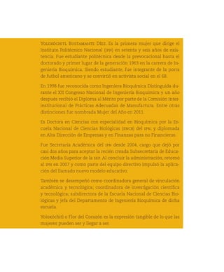 Yoloxóchitl Bustamante Díez. Es la primera mujer que dirige el
     Instituto Politécnico Nacional (ipn) en setenta y seis años de exis-
     tencia. Fue estudiante politécnica desde la prevocacional hasta el
     doctorado y primer lugar de la generación 1963 en la carrera de In-
     geniería Bioquímica. Siendo estudiante, fue integrante de la porra
     de futbol americano y se convirtió en activista social en el 68.

     En 1998 fue reconocida como Ingeniera Bioquímica Distinguida du-
     rante el XII Congreso Nacional de Ingeniería Bioquímica y un año
     después recibió el Diploma al Mérito por parte de la Comisión Inter-
     institucional de Prácticas Adecuadas de Manufactura. Entre otras
     distinciones fue nombrada Mujer del Año en 2011.

     Es Doctora en Ciencias con especialidad en Bioquímica por la Es-
     cuela Nacional de Ciencias Biológicas (encb) del ipn, y diplomada
     en Alta Dirección de Empresas y en Finanzas para no Financieros.

     Fue Secretaria Académica del ipn desde 2004, cargo que dejó por
     casi dos años para aceptar la recién creada Subsecretaría de Educa-
     ción Media Superior de la sep. Al concluir la administración, retornó
     al ipn en 2007 y como parte del equipo directivo impulsó la aplica-
36
     ción del llamado nuevo modelo educativo.

     También se desempeñó como coordinadora general de vinculación
     académica y tecnológica; coordinadora de investigación científica
     y tecnológica; subdirectora de la Escuela Nacional de Ciencias Bio-
     lógicas y jefa del Departamento de Ingeniería Bioquímica de dicha
     escuela.

     Yoloxóchitl o Flor del Corazón es la expresión tangible de lo que las
     mujeres pueden ser y llegar a ser.
 