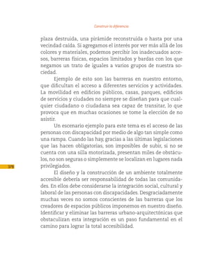 Construir la diferencia

      plaza destruida, una pirámide reconstruida o hasta por una
      vecindad caída. Si agregamos el interés por ver más allá de los
      colores y materiales, podemos percibir los inadecuados acce-
      sos, barreras físicas, espacios limitados y bardas con los que
      negamos un trato de iguales a varios grupos de nuestra so-
      ciedad.
             Ejemplo de esto son las barreras en nuestro entorno,
      que dificultan el acceso a diferentes servicios y actividades.
      La movilidad en edificios públicos, casas, parques, edificios
      de servicios y ciudades no siempre se diseñan para que cual-
      quier ciudadano o ciudadana sea capaz de transitar, lo que
      provoca que en muchas ocasiones se tome la elección de no
      asistir.
             Un escenario ejemplo para este tema es el acceso de las
      personas con discapacidad por medio de algo tan simple como
      una rampa. Cuando las hay, gracias a las últimas legislaciones
      que las hacen obligatorias, son imposibles de subir, si no se
      cuenta con una silla motorizada, presentan miles de obstácu-
      los, no son seguras o simplemente se localizan en lugares nada
378   privilegiados.
             El diseño y la construcción de un ambiente totalmente
      accesible debería ser responsabilidad de todas las comunida-
      des. En ellos debe considerarse la integración social, cultural y
      laboral de las personas con discapacidades. Desgraciadamente
      muchas veces no somos conscientes de las barreras que los
      creadores de espacios públicos imponemos en nuestro diseño.
      Identificar y eliminar las barreras urbano-arquitectónicas que
      obstaculizan esta integración es un paso fundamental en el
      camino para lograr la total accesibilidad.
 