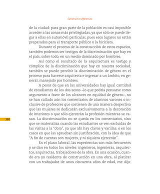 Construir la diferencia

      de la ciudad: para gran parte de la población es casi imposible
      acceder a las zonas más privilegiadas, ya que sólo se puede lle-
      gar a ellas en automóvil particular, pues esos lugares no están
      preparados para el transporte público o la bicicleta.
             Durante el proceso de la construcción de estos espacios,
      también podemos ser testigos de la discriminación que hay en
      el país, sobre todo, en un medio dominado por hombres.
             Así como el resultado de la arquitectura es testigo y
      cómplice de la discriminación que hay en nuestra sociedad,
      también se puede percibir la discriminación de género en el
      proceso para hacerse arquitecta e ingresar a un ámbito, en ge-
      neral, manejado por hombres.
             A pesar de que en las universidades hay igual cantidad
      de estudiantes de los dos sexos –lo que podría pensarse como
      argumento a favor de los alcances en equidad de género–, no
      se han callado aún los comentarios de alumnos varones o in-
      clusive de profesores que sostienen de una manera despectiva
      que las mujeres se dedicarán exclusivamente a la decoración
      de interiores o que sólo ejercerán la profesión mientras se ca-
380   san. La discriminación no se queda en los comentarios, sino
      que se materializa cuando las estudiantes se ven excluidas de
      las visitas a la “obra”, ya que ahí hay clavos y varillas, o en los
      casos en que las aprueban sin justificación, con la idea de que
      “A fin de cuentas son mujeres, y ni siquiera ejercerán”.
             En el plano laboral, las experiencias son más frecuentes
      y se dan en todos los niveles: ingenieros, ingenieras, arquitec-
      tos, arquitectas, trabajadores de la obra. En una ocasión, cuan-
      do era yo residente de construcción en una obra, al platicar
      con un trabajador de unos cincuenta años de edad, me dijo:
 