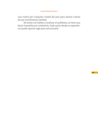Susana Villarreal Estens


una vuelta por cualquier ciudad del país para darnos cuenta
de que necesitamos cambiar.
      No basta con hablar y analizar el problema, se tiene que
hacer lo posible por combatirlo. Cada quien desde su experien-
cia puede aportar algo para solucionarlo.




                                                                 383
 