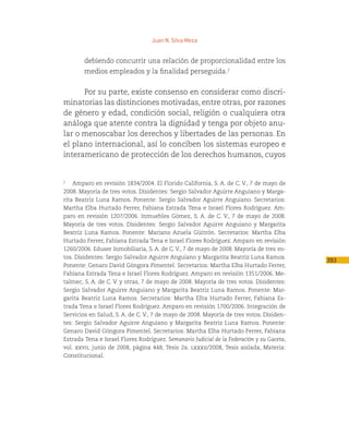 Juan N. Silva Meza


        debiendo concurrir una relación de proporcionalidad entre los
        medios empleados y la finalidad perseguida.2


      Por su parte, existe consenso en considerar como discri-
minatorias las distinciones motivadas, entre otras, por razones
de género y edad, condición social, religión o cualquiera otra
análoga que atente contra la dignidad y tenga por objeto anu-
lar o menoscabar los derechos y libertades de las personas. En
el plano internacional, así lo conciben los sistemas europeo e
interamericano de protección de los derechos humanos, cuyos


2
   Amparo en revisión 1834/2004. El Florido California, S. A. de C. V., 7 de mayo de
2008. Mayoría de tres votos. Disidentes: Sergio Salvador Aguirre Anguiano y Marga-
rita Beatriz Luna Ramos. Ponente: Sergio Salvador Aguirre Anguiano. Secretarios:
Martha Elba Hurtado Ferrer, Fabiana Estrada Tena e Israel Flores Rodríguez. Am-
paro en revisión 1207/2006. Inmuebles Gómez, S. A. de C. V., 7 de mayo de 2008.
Mayoría de tres votos. Disidentes: Sergio Salvador Aguirre Anguiano y Margarita
Beatriz Luna Ramos. Ponente: Mariano Azuela Güitrón. Secretarios: Martha Elba
Hurtado Ferrer, Fabiana Estrada Tena e Israel Flores Rodríguez. Amparo en revisión
1260/2006. Eduser Inmobiliaria, S. A. de C. V., 7 de mayo de 2008. Mayoría de tres vo-
tos. Disidentes: Sergio Salvador Aguirre Anguiano y Margarita Beatriz Luna Ramos.
                                                                                           393
Ponente: Genaro David Góngora Pimentel. Secretarios: Martha Elba Hurtado Ferrer,
Fabiana Estrada Tena e Israel Flores Rodríguez. Amparo en revisión 1351/2006. Me-
talmec, S. A. de C. V. y otras, 7 de mayo de 2008. Mayoría de tres votos. Disidentes:
Sergio Salvador Aguirre Anguiano y Margarita Beatriz Luna Ramos. Ponente: Mar-
garita Beatriz Luna Ramos. Secretarios: Martha Elba Hurtado Ferrer, Fabiana Es-
trada Tena e Israel Flores Rodríguez. Amparo en revisión 1700/2006. Integración de
Servicios en Salud, S. A. de C. V., 7 de mayo de 2008. Mayoría de tres votos. Disiden-
tes: Sergio Salvador Aguirre Anguiano y Margarita Beatriz Luna Ramos. Ponente:
Genaro David Góngora Pimentel. Secretarios: Martha Elba Hurtado Ferrer, Fabiana
Estrada Tena e Israel Flores Rodríguez. Semanario Judicial de la Federación y su Gaceta,
vol. xxvii, junio de 2008, página 448, Tesis 2a. lxxxii/2008, Tesis aislada, Materia:
Constitucional.
 