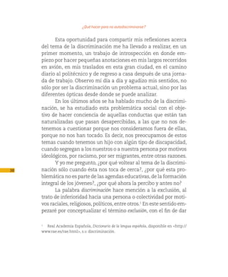 ¿Qué hacer para no autodiscriminarse?

           Esta oportunidad para compartir mis reflexiones acerca
     del tema de la discriminación me ha llevado a realizar, en un
     primer momento, un trabajo de introspección en donde em-
     piezo por hacer pequeñas anotaciones en mis largos recorridos
     en avión, en mis traslados en esta gran ciudad, en el camino
     diario al politécnico y de regreso a casa después de una jorna-
     da de trabajo. Observo mí día a día y agudizo mis sentidos, no
     sólo por ser la discriminación un problema actual, sino por las
     diferentes ópticas desde donde se puede analizar.
           En los últimos años se ha hablado mucho de la discrimi-
     nación, se ha estudiado esta problemática social con el obje-
     tivo de hacer conciencia de aquellas conductas que están tan
     naturalizadas que pasan desapercibidas, a las que no nos de-
     tenemos a cuestionar porque nos consideramos fuera de ellas,
     porque no nos han tocado. Es decir, nos preocupamos de estos
     temas cuando tenemos un hijo con algún tipo de discapacidad,
     cuando segregan a los nuestros o a nuestra persona por motivos
     ideológicos, por racismo, por ser migrantes, entre otras razones.
           Y yo me pregunto, ¿por qué voltear al tema de la discrimi-
38   nación sólo cuando ésta nos toca de cerca?, ¿por qué esta pro-
     blemática no es parte de las agendas educativas, de la formación
     integral de los jóvenes?, ¿por qué ahora la percibo y antes no?
           La palabra discriminación hace mención a la exclusión, al
     trato de inferioridad hacia una persona o colectividad por moti-
     vos raciales, religiosos, políticos, entre otros.1 En este sentido em-
     pezaré por conceptualizar el término exclusión, con el fin de dar


       Real Academia Española, Diccionario de la lengua española, disponible en <http://
     1


     www.rae.es/rae.html>, s.v. discriminación.
 