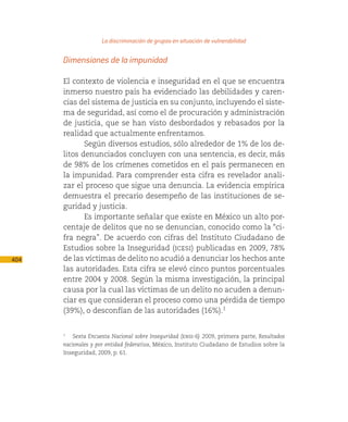 La discriminación de grupos en situación de vulnerabilidad

      Dimensiones de la impunidad

      El contexto de violencia e inseguridad en el que se encuentra
      inmerso nuestro país ha evidenciado las debilidades y caren-
      cias del sistema de justicia en su conjunto, incluyendo el siste-
      ma de seguridad, así como el de procuración y administración
      de justicia, que se han visto desbordados y rebasados por la
      realidad que actualmente enfrentamos.
             Según diversos estudios, sólo alrededor de 1% de los de-
      litos denunciados concluyen con una sentencia, es decir, más
      de 98% de los crímenes cometidos en el país permanecen en
      la impunidad. Para comprender esta cifra es revelador anali-
      zar el proceso que sigue una denuncia. La evidencia empírica
      demuestra el precario desempeño de las instituciones de se-
      guridad y justicia.
             Es importante señalar que existe en México un alto por-
      centaje de delitos que no se denuncian, conocido como la “ci-
      fra negra”. De acuerdo con cifras del Instituto Ciudadano de
      Estudios sobre la Inseguridad (icesi) publicadas en 2009, 78%
404   de las víctimas de delito no acudió a denunciar los hechos ante
      las autoridades. Esta cifra se elevó cinco puntos porcentuales
      entre 2004 y 2008. Según la misma investigación, la principal
      causa por la cual las víctimas de un delito no acuden a denun-
      ciar es que consideran el proceso como una pérdida de tiempo
      (39%), o desconfían de las autoridades (16%).1


      1
         Sexta Encuesta Nacional sobre Inseguridad (ensi-6) 2009, primera parte, Resultados
      nacionales y por entidad federativa, México, Instituto Ciudadano de Estudios sobre la
      Inseguridad, 2009, p. 61.
 