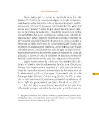 Mariclaire Acosta Urquidi


      Comencemos por ver cómo se manifiesta entre los más
jóvenes. El contexto de violencia en el país ha tenido consecuen-
cias directas sobre los niños, niñas y adolescentes poco visibili-
zadas en la constante y explosiva cantidad de hechos violentos
que se viven a diario. A pesar de que una de las principales razo-
nes de la cruzada lanzada por el presidente Calderón en contra
del narcotráfico fue alejar las drogas de los niños, las políticas de
seguridad del actual gobierno han tenido un impacto directo en
la vida de la infancia mexicana: muchos han sido asesinados y
otros han quedado huérfanos. Se han incrementado los ataques
en contra de instalaciones escolares, lo que impulsa una mayor
deserción escolar, incluso hemos sido testigos de masacres di-
rigidas en contra de adolescentes, como la masacre en Villas de
Salvárcar a inicios de 2010 o masacres en distintos centros de
rehabilitación de adicciones, para citar algunos casos notorios.
      Según estimaciones de la Red por los Derechos de la In-
fancia en México, más de mil menores de edad han fallecido en
hechos relacionados con el combate a la delincuencia. Los ín-
dices de homicidios en contra de menores de diecisiete años se
ha elevado en los últimos años, especialmente en los estados de                                 411
Durango, Baja California, Chihuahua y Sinaloa. De 2007 a la fe-
cha, el índice de homicidios de menores de edad a nivel nacional
se ha triplicado, pasando de 83 en 2007 a 274 al año en 2010.10
      Por otro lado, las condiciones económicas del país han
dificultado las oportunidades de educación y empleo para ni-


   Red por los Derechos de la Infancia en México, Informe alternativo sobre el proto-
10


colo facultativo de la Convención de los Derechos del Niño relativo a la participación de los
niños en conflictos armados, México, 2010, pp. 20-22.
 