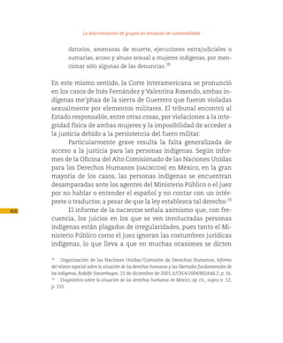 La discriminación de grupos en situación de vulnerabilidad

               datorios, amenazas de muerte, ejecuciones extrajudiciales o
               sumarias, acoso y abuso sexual a mujeres indígenas, por men-
               cionar sólo algunas de las denuncias.18


      En este mismo sentido, la Corte Interamericana se pronunció
      en los casos de Inés Fernández y Valentina Rosendo, ambas in-
      dígenas me’phaa de la sierra de Guerrero que fueron violadas
      sexualmente por elementos militares. El tribunal encontró al
      Estado responsable, entre otras cosas, por violaciones a la inte-
      gridad física de ambas mujeres y la imposibilidad de acceder a
      la justicia debido a la persistencia del fuero militar.
            Particularmente grave resulta la falta generalizada de
      acceso a la justicia para las personas indígenas. Según infor-
      mes de la Oficina del Alto Comisionado de las Naciones Unidas
      para los Derechos Humanos (oacnudh) en México, en la gran
      mayoría de los casos, las personas indígenas se encuentran
      desamparadas ante los agentes del Ministerio Público o el juez
      por no hablar o entender el español y no contar con un intér-
      prete o traductor, a pesar de que la ley establezca tal derecho.19
416         El informe de la oacnudh señala asimismo que, con fre-
      cuencia, los juicios en los que se ven involucradas personas
      indígenas están plagados de irregularidades, pues tanto el Mi-
      nisterio Público como el juez ignoran las costumbres jurídicas
      indígenas, lo que lleva a que en muchas ocasiones se dicten

      18
          Organización de las Naciones Unidas / Comisión de Derechos Humanos, Informe
      del relator especial sobre la situación de los derechos humanos y las libertades fundamentales de
      los indígenas, Rodolfo Stavenhagen, 23 de diciembre de 2003, E/CN.4/2004/80/Add.2, p. 16.
      19
           Diagnóstico sobre la situación de los derechos humanos en México, op. cit., supra n. 12,
      p. 155.
 