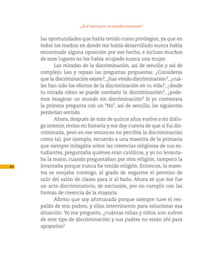 ¿Qué hacer para no autodiscriminarse?

     las oportunidades que había tenido como privilegios, ya que en
     todos los medios en donde me había desarrollado nunca había
     encontrado alguna oposición por ese hecho, e incluso muchos
     de esos lugares no los había ocupado nunca una mujer.
            Las miradas de la discriminación, así de sencillo y así de
     complejo. Leo y repaso las preguntas propuestas: ¿Consideras
     que la discriminación existe?, ¿has vivido discriminación?, ¿cuá-
     les han sido los efectos de la discriminación en tu vida?, ¿desde
     tu mirada cómo se puede combatir la discriminación?, ¿pode-
     mos imaginar un mundo sin discriminación? Si yo contestara
     la primera pregunta con un “No”, así de sencillo, las siguientes
     perderían sentido.
            Ahora, después de más de quince años vuelvo a mi diálo-
     go interior, reviso mi historia y me doy cuenta de que sí fui dis-
     criminada, pero en ese entonces no percibía la discriminación
     como tal; por ejemplo, recuerdo a una maestra de la primaria
     que siempre indagaba sobre las creencias religiosas de sus es-
     tudiantes, preguntaba quiénes eran católicos, y yo no levanta-
     ba la mano, cuando preguntaban por otra religión, tampoco la
40   levantaba porque nunca he tenido religión. Entonces, la maes-
     tra se enojaba conmigo, al grado de negarme el permiso de
     salir del salón de clases para ir al baño. Ahora sé que ése fue
     un acto discriminatorio, de exclusión, por no cumplir con las
     formas de creencia de la mayoría.
            Afirmo que soy afortunada porque siempre tuve el res-
     paldo de mis padres, y ellos intervinieron para solucionar esa
     situación. Yo me pregunto, ¿cuántas niñas y niños aún sufren
     de este tipo de discriminación y sus padres no están ahí para
     apoyarlos?
 