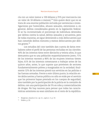 Mariclaire Acosta Urquidi


cía con un valor menor a 100 dólares y 25% por mercancía con
un valor de 18 dólares o menos).34 Esto quiere decir que no se
trata de una enorme población recluida por sentencias o inves-
tigaciones por homicidios, abusos sexuales, extorsiones o, en
general, delitos considerados graves en la legislación federal.
Sí se ha incrementado el porcentaje de individuos detenidos
por delitos contra la salud, delitos sexuales y secuestros, pero
de todas maneras, se sigue deteniendo a más delincuentes que
han cometido delitos menores y menos delincuentes por deli-
tos graves.35
       Los estudios del cide también dan cuenta de datos reve-
ladores sobre el perfil de las personas recluidas en las cárceles:
40% de los internos tiene entre dieciocho y treinta años, lo que
demuestra que es una población mayoritariamente joven; 71%
de los internos varones y 86% de las mujeres internas tienen
hijos; 61% de los internos comenzaron a trabajar antes de los
quince años, antes, lo que supone que provienen de sectores
fundamentalmente pobres y marginados en la sociedad; final-
mente 12% de los internos prestó sus servicios en las policías o
las fuerzas armadas. Frente a este último punto, la relación en-     425
tre delincuentes y fuerza pública no sólo se mide por el servicio
que los primeros hayan prestado en los cuerpos de seguridad,
sino también por la participación de la policía en la comisión de
delitos, con una participación de 5% en robo y comercialización
de drogas. No hay razones para pensar que todas las caracte-
rísticas anteriores no sean similares en el resto de la república.

34
    Bergman, Azaola et al., op. cit., supra n. 5, p. 19.
35
    Ibidem, p. 20.
 