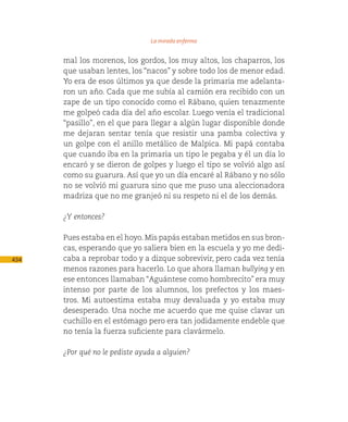 La mirada enferma

      mal los morenos, los gordos, los muy altos, los chaparros, los
      que usaban lentes, los “nacos” y sobre todo los de menor edad.
      Yo era de esos últimos ya que desde la primaria me adelanta-
      ron un año. Cada que me subía al camión era recibido con un
      zape de un tipo conocido como el Rábano, quien tenazmente
      me golpeó cada día del año escolar. Luego venía el tradicional
      “pasillo”, en el que para llegar a algún lugar disponible donde
      me dejaran sentar tenía que resistir una pamba colectiva y
      un golpe con el anillo metálico de Malpica. Mi papá contaba
      que cuando iba en la primaria un tipo le pegaba y él un día lo
      encaró y se dieron de golpes y luego el tipo se volvió algo así
      como su guarura. Así que yo un día encaré al Rábano y no sólo
      no se volvió mi guarura sino que me puso una aleccionadora
      madriza que no me granjeó ni su respeto ni el de los demás.

      ¿Y entonces?

      Pues estaba en el hoyo. Mis papás estaban metidos en sus bron-
      cas, esperando que yo saliera bien en la escuela y yo me dedi-
434   caba a reprobar todo y a dizque sobrevivir, pero cada vez tenía
      menos razones para hacerlo. Lo que ahora llaman bullying y en
      ese entonces llamaban “Aguántese como hombrecito” era muy
      intenso por parte de los alumnos, los prefectos y los maes-
      tros. Mi autoestima estaba muy devaluada y yo estaba muy
      desesperado. Una noche me acuerdo que me quise clavar un
      cuchillo en el estómago pero era tan jodidamente endeble que
      no tenía la fuerza suficiente para clavármelo.

      ¿Por qué no le pediste ayuda a alguien?
 