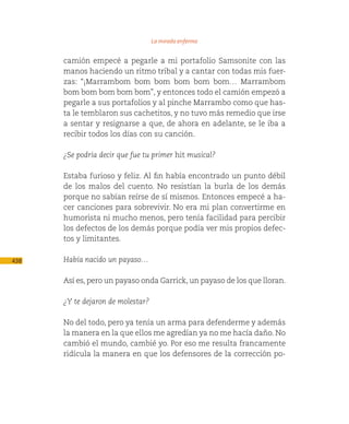 La mirada enferma

      camión empecé a pegarle a mi portafolio Samsonite con las
      manos haciendo un ritmo tribal y a cantar con todas mis fuer-
      zas: “¡Marrambom bom bom bom bom bom… Marrambom
      bom bom bom bom bom”, y entonces todo el camión empezó a
      pegarle a sus portafolios y al pinche Marrambo como que has-
      ta le temblaron sus cachetitos, y no tuvo más remedio que irse
      a sentar y resignarse a que, de ahora en adelante, se le iba a
      recibir todos los días con su canción.

      ¿Se podría decir que fue tu primer hit musical?

      Estaba furioso y feliz. Al fin había encontrado un punto débil
      de los malos del cuento. No resistían la burla de los demás
      porque no sabían reírse de sí mismos. Entonces empecé a ha-
      cer canciones para sobrevivir. No era mi plan convertirme en
      humorista ni mucho menos, pero tenía facilidad para percibir
      los defectos de los demás porque podía ver mis propios defec-
      tos y limitantes.

438   Había nacido un payaso…

      Así es, pero un payaso onda Garrick, un payaso de los que lloran.

      ¿Y te dejaron de molestar?

      No del todo, pero ya tenía un arma para defenderme y además
      la manera en la que ellos me agredían ya no me hacía daño. No
      cambió el mundo, cambié yo. Por eso me resulta francamente
      ridícula la manera en que los defensores de la corrección po-
 
