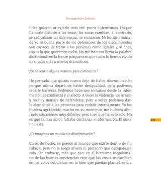 Fernando Rivera Calderón


lítica quieren arreglarlo todo con puros eufemismos. No por
llamarle distinto a las cosas, las cosas cambian, al contrario,
se radicalizan las diferencias, se remarcan. Ni los discrimina-
dores ni buena parte de los defensores de los discriminados
son capaces de tratar a las personas como iguales y, al final,
eso es lo que queremos todos. No me interesa llevar la palabra
discriminado en la frente porque creo que todos lo hemos vivido
de modos más o menos dramáticos.

¿Se te ocurre alguna manera para combatirla?

He pensado que quizás nunca deje de haber discriminación
porque nunca dejará de haber desigualdad, pero podemos
crearle barreras. Podemos hacernos inmunes desde la infor-
mación, la confianza y el afecto. A veces la violencia nos arrasa
y no hay manera de defenderse, pero a veces podemos dar-
le elementos a las personas para resistir internamente. Yo los
hubiera agradecido mucho en su momento, me hubiera aho-
rrado situaciones muy difíciles, pero tuve que hacerlo solo. No
es que faltara amor, faltaba confianza e información. El amor       439
no basta.

¿Te imaginas un mundo sin discriminación?

Claro, de hecho, se parece al mundo que existe dentro de mi
cabeza, pero no la niego afuera ni pretendo que desaparezca
sola. Sin embargo, más que caer en el heroísmo megalóma-
no de las buenas conciencias creo que las cosas se cambian
en los actos cotidianos, en lo bien que puedas planteárselo a
 