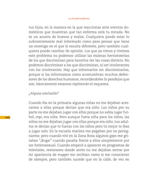 La mirada enferma

      tus hijos, en la manera en la que reaccionas ante eventos do-
      mésticos que muestran qué tan enferma está tu mirada. No
      es un asunto de buenos y malos. Cualquiera puede estar lo
      suficientemente mal informado como para pensar que tiene
      un enemigo en el que le resulta diferente, pero también cual-
      quiera puede cambiar de opinión. Los que ya vimos y vivimos
      este problema no podemos utilizar las mismas herramientas
      de los que discriminan para hacerlos ver las cosas distinto. No
      podemos discriminar a los que discriminan, ni ser intolerantes
      con los intolerantes. Hay que informarlos sin discriminarlos,
      porque si los informamos como acostumbran muchos defen-
      sores de los derechos humanos, recordándoles lo pendejos que
      son, básicamente estamos repitiendo el esquema.

      ¿Alguna conclusión?

      Cuando iba en la primaria algunas niñas no me dejaban acer-
      carme a ellas porque decían que era niño. Los niños por su
      parte no me dejaban jugar con ellos porque no sabía jugar fut-
440   bol, ergo, era niña. Pero aunque fuera niña para los niños, las
      niñas no me dejaban jugar con ellas porque era niño. Los adul-
      tos te decían que te fueras con los niños pero tú mejor te ibas
      a jugar solo. En la escuela marista me pegaban por no persig-
      narme, pero cuando viví en la Zona Rosa algunos gays me gri-
      taban “¡Buga!” cuando pasaba frente a ellos simplemente por
      ser heterosexual. Cuando empecé a aparecer en programas de
      televisión, restoranes donde antes no me dejaban entrar por
      mi apariencia de muppet me recibían como si me conocieran
      de siempre, pero también sucede que en la calle, de vez en
 