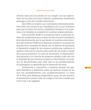 Yoloxóchitl Bustamante Díez


obtener todo esto, los miedos de no cumplir con las expecta-
tivas de los otros nos hacen desistir, justificarnos, finalmente
postergar y con ello autodiscriminarnos.
       Qué difícil es aceptar que nosotras(os) mismas(os) poda-
mos tener esa conducta que reprobamos, por la que luchamos
para que no exista. Buscamos culpabilizar siempre a la otra per-
sona, y lo complejo es aceptarlo en nuestras propias personas.
       Este recorrido desde lo conceptual hasta lo personal ra-
tifica mi compromiso por no dejar en letra muerta el problema
de la discriminación, por lo que desde mi trinchera como direc-
tora del Instituto Politécnico Nacional contribuí a la puesta en
marcha de la campaña Yo Mujer, con el objetivo de promover
el desarrollo integral de las mujeres politécnicas mediante el
análisis crítico de la construcción social del ser mujer a través
del autoconocimiento, la toma de decisiones, la responsabili-
dad personal y la creación de proyectos propios, todo ello con
la finalidad de que nuestras mujeres no discriminen, no acep-
ten ser discriminadas, pero ante todo no se autodiscriminen,
no posterguen su desarrollo por el desarrollo de otros.
       Analizarnos y conocernos a nosotras mismas nos per-          43
mite identificar y reflexionar sobre las diversas formas en las
que nos autosaboteamos, nos autodiscriminamos. La tarea
no es fácil, pero debemos emprenderla, pues, de otra manera,
arrastraremos nuestra vida con cargas y facturas inútiles que
nunca van a ser pagadas.
 