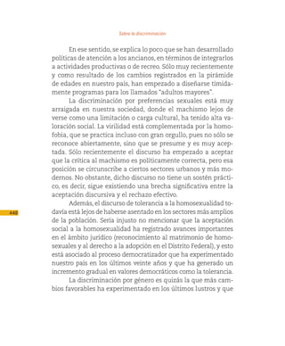 Sobre la discriminación

             En ese sentido, se explica lo poco que se han desarrollado
      políticas de atención a los ancianos, en términos de integrarlos
      a actividades productivas o de recreo. Sólo muy recientemente
      y como resultado de los cambios registrados en la pirámide
      de edades en nuestro país, han empezado a diseñarse tímida-
      mente programas para los llamados “adultos mayores”.
             La discriminación por preferencias sexuales está muy
      arraigada en nuestra sociedad, donde el machismo lejos de
      verse como una limitación o carga cultural, ha tenido alta va-
      loración social. La virilidad está complementada por la homo-
      fobia, que se practica incluso con gran orgullo, pues no sólo se
      reconoce abiertamente, sino que se presume y es muy acep-
      tada. Sólo recientemente el discurso ha empezado a aceptar
      que la crítica al machismo es políticamente correcta, pero esa
      posición se circunscribe a ciertos sectores urbanos y más mo-
      dernos. No obstante, dicho discurso no tiene un sostén prácti-
      co, es decir, sigue existiendo una brecha significativa entre la
      aceptación discursiva y el rechazo efectivo.
             Además, el discurso de tolerancia a la homosexualidad to-
448   davía está lejos de haberse asentado en los sectores más amplios
      de la población. Sería injusto no mencionar que la aceptación
      social a la homosexualidad ha registrado avances importantes
      en el ámbito jurídico (reconocimiento al matrimonio de homo-
      sexuales y al derecho a la adopción en el Distrito Federal), y esto
      está asociado al proceso democratizador que ha experimentado
      nuestro país en los últimos veinte años y que ha generado un
      incremento gradual en valores democráticos como la tolerancia.
             La discriminación por género es quizás la que más cam-
      bios favorables ha experimentado en los últimos lustros y que
 